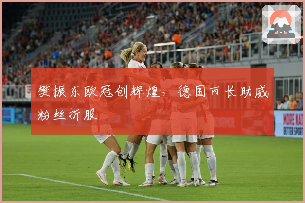 樊振东欧冠创辉煌，德国市长助威粉丝折服