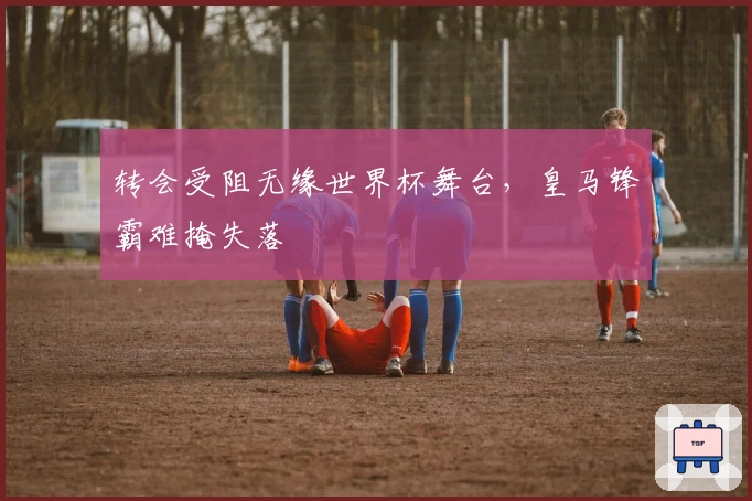 转会受阻无缘世界杯舞台，皇马锋霸难掩失落