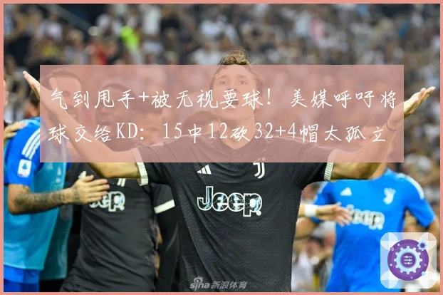 气到甩手+被无视要球！美媒呼吁将球交给KD：15中12砍32+4帽太孤立