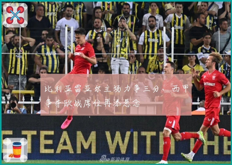 比利亚雷亚尔主场力争三分，西甲争夺欧战席位再添悬念