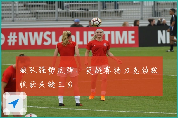 狼队强势反弹，英超赛场力克劲敌收获关键三分