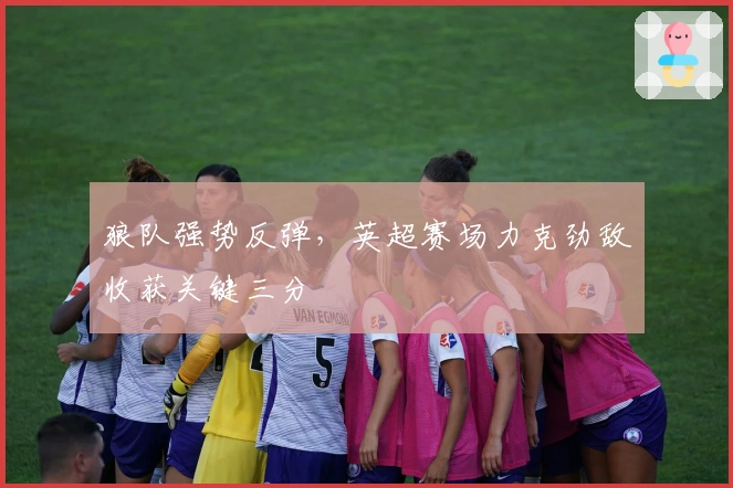 狼队强势反弹，英超赛场力克劲敌收获关键三分