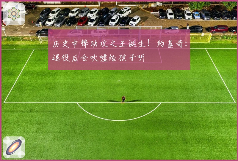 历史中锋助攻之王诞生！约基奇：退役后会吹嘘给孩子听