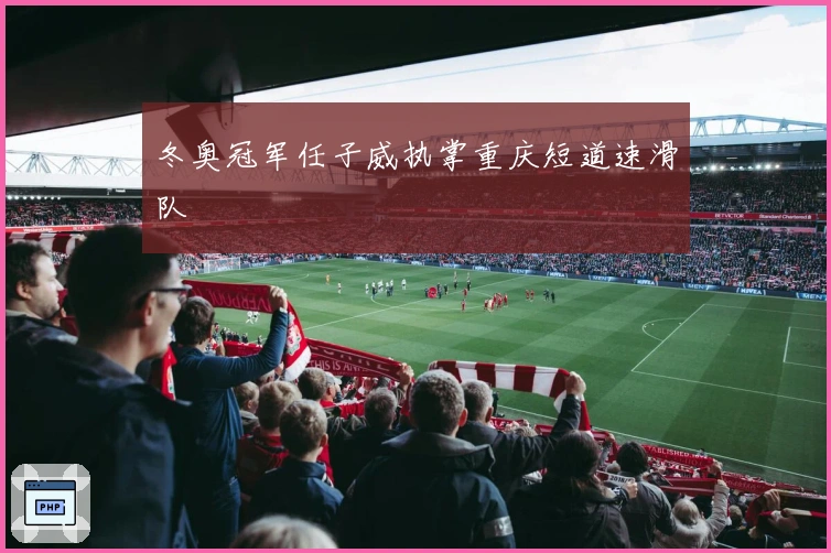 冬奥冠军任子威执掌重庆短道速滑队